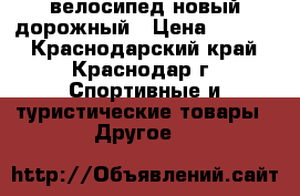 велосипед новый дорожный › Цена ­ 9 000 - Краснодарский край, Краснодар г. Спортивные и туристические товары » Другое   